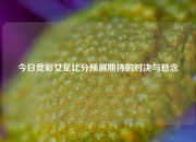 今日竞彩女足比分预测期待的对决与悬念