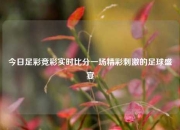 今日足彩竞彩实时比分一场精彩刺激的足球盛宴