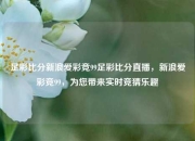 足彩比分新浪爱彩竞99足彩比分直播，新浪爱彩竞99，为您带来实时竞猜乐趣