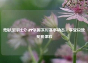竞彩足球比分APP掌握实时赛事动态，享受极致观赛体验