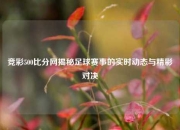 竞彩500比分网揭秘足球赛事的实时动态与精彩对决