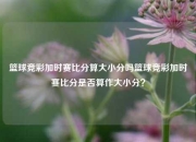 篮球竞彩加时赛比分算大小分吗篮球竞彩加时赛比分是否算作大小分？