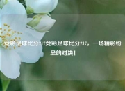 竞彩足球比分217竞彩足球比分217，一场精彩纷呈的对决！