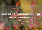 雪缘竞彩足球比分直播雪缘竞彩足球比分直播——尽享足坛盛宴的精彩瞬间