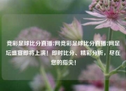 竞彩足球比分直播7网竞彩足球比分直播7网足坛盛宴即将上演！即时比分、精彩分析，尽在您的指尖！