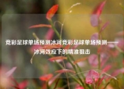 竞彩足球单场预测冰河竞彩足球单场预测——冰河效应下的精准狙击