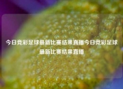 今日竞彩足球最新比赛结果直播今日竞彩足球最新比赛结果直播