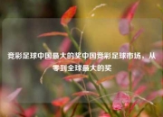 竞彩足球中国最大的奖中国竞彩足球市场，从零到全球最大的奖