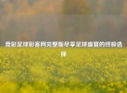 竞彩足球彩客网完整版尽享足球盛宴的终极选择