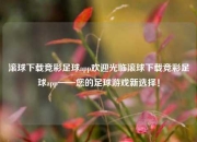 滚球下载竞彩足球app欢迎光临滚球下载竞彩足球app——您的足球游戏新选择！