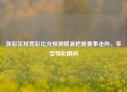 体彩足球竞彩比分预测精准把握赛事走向，享受精彩瞬间