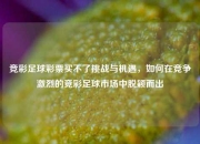 竞彩足球彩票买不了挑战与机遇，如何在竞争激烈的竞彩足球市场中脱颖而出