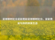 足球即时比分足彩竞彩足球即时比分、足彩竞彩与你的体育生活