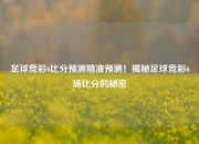足球竞彩6比分预测精准预测！揭秘足球竞彩6场比分的秘密