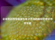 足球竞彩网电脑版在电子竞技的虚拟世界中寻找乐趣