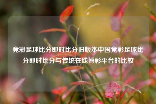 竞彩足球比分即时比分旧版本中国竞彩足球比分即时比分与传统在线博彩平台的比较