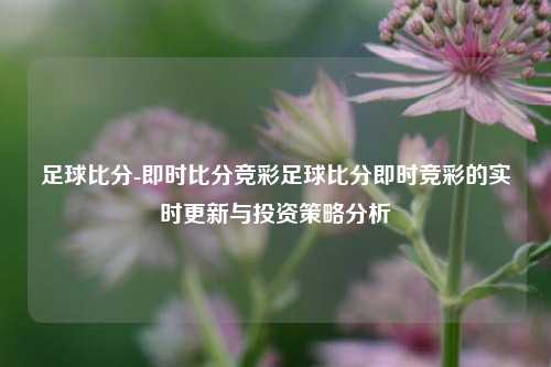足球比分-即时比分竞彩足球比分即时竞彩的实时更新与投资策略分析