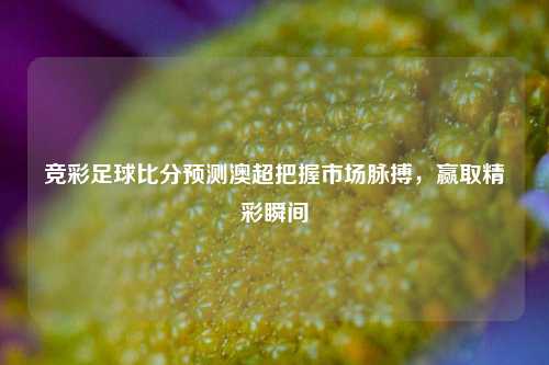 竞彩足球比分预测澳超把握市场脉搏，赢取精彩瞬间