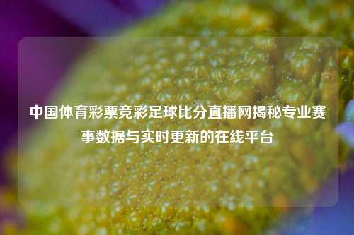中国体育彩票竞彩足球比分直播网揭秘专业赛事数据与实时更新的在线平台
