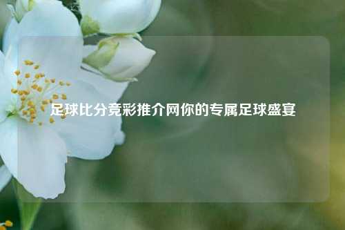 足球比分竞彩推介网你的专属足球盛宴