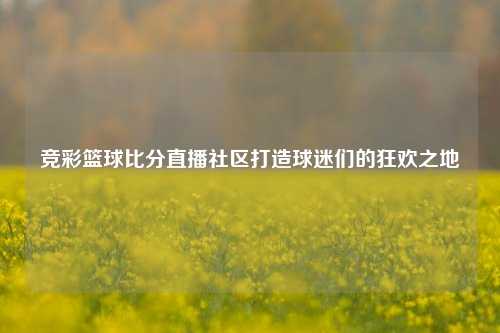 竞彩篮球比分直播社区打造球迷们的狂欢之地