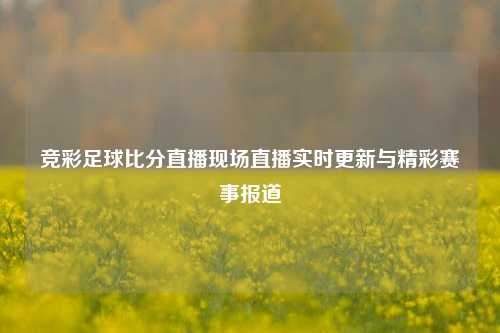 竞彩足球比分直播现场直播实时更新与精彩赛事报道