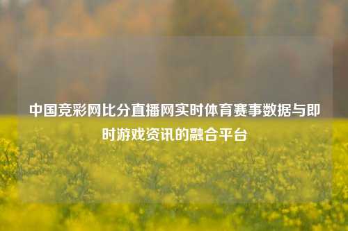 中国竞彩网比分直播网实时体育赛事数据与即时游戏资讯的融合平台