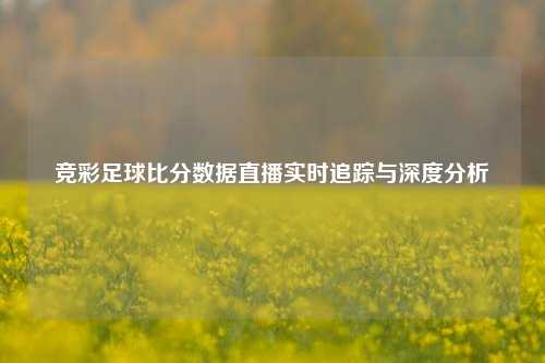 竞彩足球比分数据直播实时追踪与深度分析