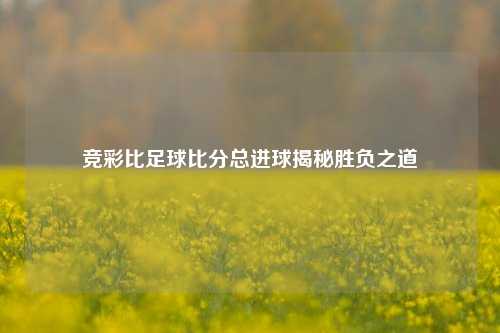 竞彩比足球比分总进球揭秘胜负之道