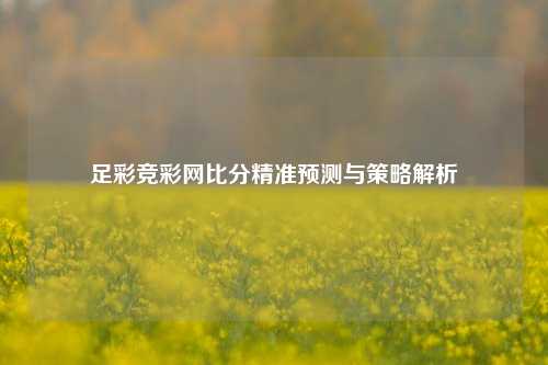 足彩竞彩网比分精准预测与策略解析