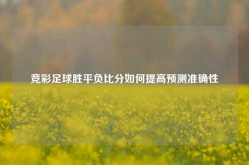 竞彩足球胜平负比分如何提高预测准确性