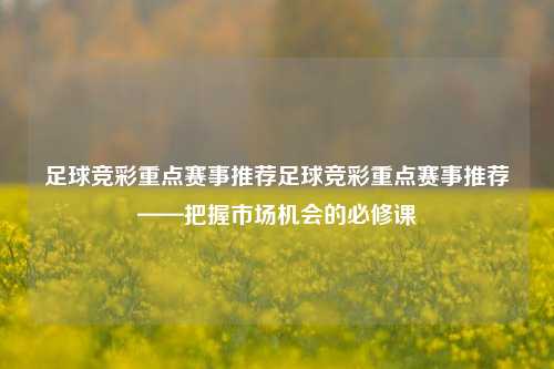 足球竞彩重点赛事推荐足球竞彩重点赛事推荐——把握市场机会的必修课