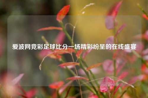 爱波网竞彩足球比分一场精彩纷呈的在线盛宴